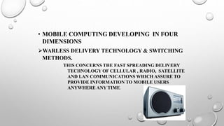 • MOBILE COMPUTING DEVELOPING IN FOUR
DIMENSIONS
WARLESS DELIVERY TECHNOLOGY & SWITCHING
METHODS.
THIS CONCERNS THE FAST SPREADING DELIVERY
TECHNOLOGY OF CELLULAR , RADIO, SATELLITE
AND LAN COMMUNICATIONS WHICH ASSURE TO
PROVIDE INFORMATION TO MOBILE USERS
ANYWHERE ANY TIME.
 
