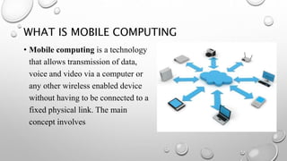 WHAT IS MOBILE COMPUTING
• Mobile computing is a technology
that allows transmission of data,
voice and video via a computer or
any other wireless enabled device
without having to be connected to a
fixed physical link. The main
concept involves
 