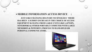 MOBILE INFORMATION ACCESS DEVICE :
JUST LIKE CHANGING DELIVERY TECHNOLOGY THERE
HAS BEEN A SUDDEN INCREASE IN THE CHOICE OFACCESS
EQUIPMENT RANGING FROM LARGE UNITS LIKE LAPTOPS,
NOTEBOOKS & OTHER PORTABLE COMPUTER WITH LARGE
MEMORIES & POWERFUL PROCESS TO HAND-HELD OR
PERSONAL COMMUNICATORS.
 
