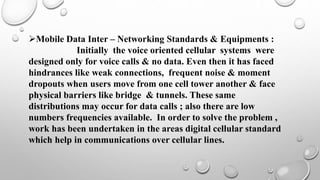 Mobile Data Inter – Networking Standards & Equipments :
Initially the voice oriented cellular systems were
designed only for voice calls & no data. Even then it has faced
hindrances like weak connections, frequent noise & moment
dropouts when users move from one cell tower another & face
physical barriers like bridge & tunnels. These same
distributions may occur for data calls ; also there are low
numbers frequencies available. In order to solve the problem ,
work has been undertaken in the areas digital cellular standard
which help in communications over cellular lines.
 
