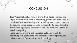 CONCLUSION
Today's computing has rapidly grown from being confined to a
single location. With mobile computing, people can work from the
comfort of any location they wish to as long as the connection and
the security concerns are properly factored. In the same light, the
presence of high speed connections has also promoted the use of
mobile computing.
Being an ever growing and emerging technology, mobile
computing will continue to be a core service in computing, and
Information and Communications Technology.
 