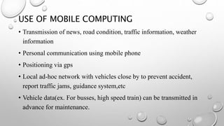USE OF MOBILE COMPUTING
• Transmission of news, road condition, traffic information, weather
information
• Personal communication using mobile phone
• Positioning via gps
• Local ad-hoc network with vehicles close by to prevent accident,
report traffic jams, guidance system,etc
• Vehicle data(ex. For busses, high speed train) can be transmitted in
advance for maintenance.
 