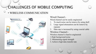 CHALLENGES OF MOBILE COMPUTING
• WIRELESS COMMUNICATION
Wired Channel:-
Wired channel can be easily engineered
1. To much noise can be remove by using shell
2. Large signal attenuation can be remove by
repeater
3. Data rate is increased by using coaxial cable
Wireless Channel:-
Wireless channel is hard to engineered
1.High background noise
2. Maintaining signal strength
3. Achieve high data transfer rate
 