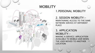 MOBILITY
1.PERSONAL MOBILITY
2. SESSION MOBILITY:-
MAINTAINING ACCESS TO THE SAME
NETWORK SERVICE AT DIFFERENT
PLACE
3. APPLICATION
MOBILITY:-
MAKING A SERVICE/ APPLICATION
AVAILABLE TO MOBILE USER WHEN
THE USER MOVED TO ANOTHER
LOCATION
 