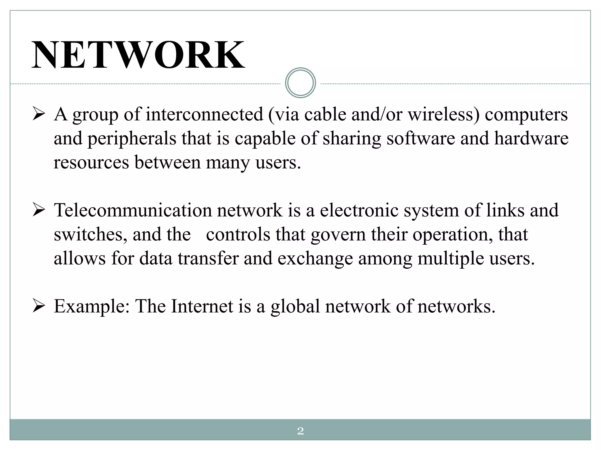 NETWORK
 A group of interconnected (via cable and/or wireless) computers
and peripherals that is capable of sharing software and hardware
resources between many users.
 Telecommunication network is a electronic system of links and
switches, and the controls that govern their operation, that
allows for data transfer and exchange among multiple users.
 Example: The Internet is a global network of networks.
2
 