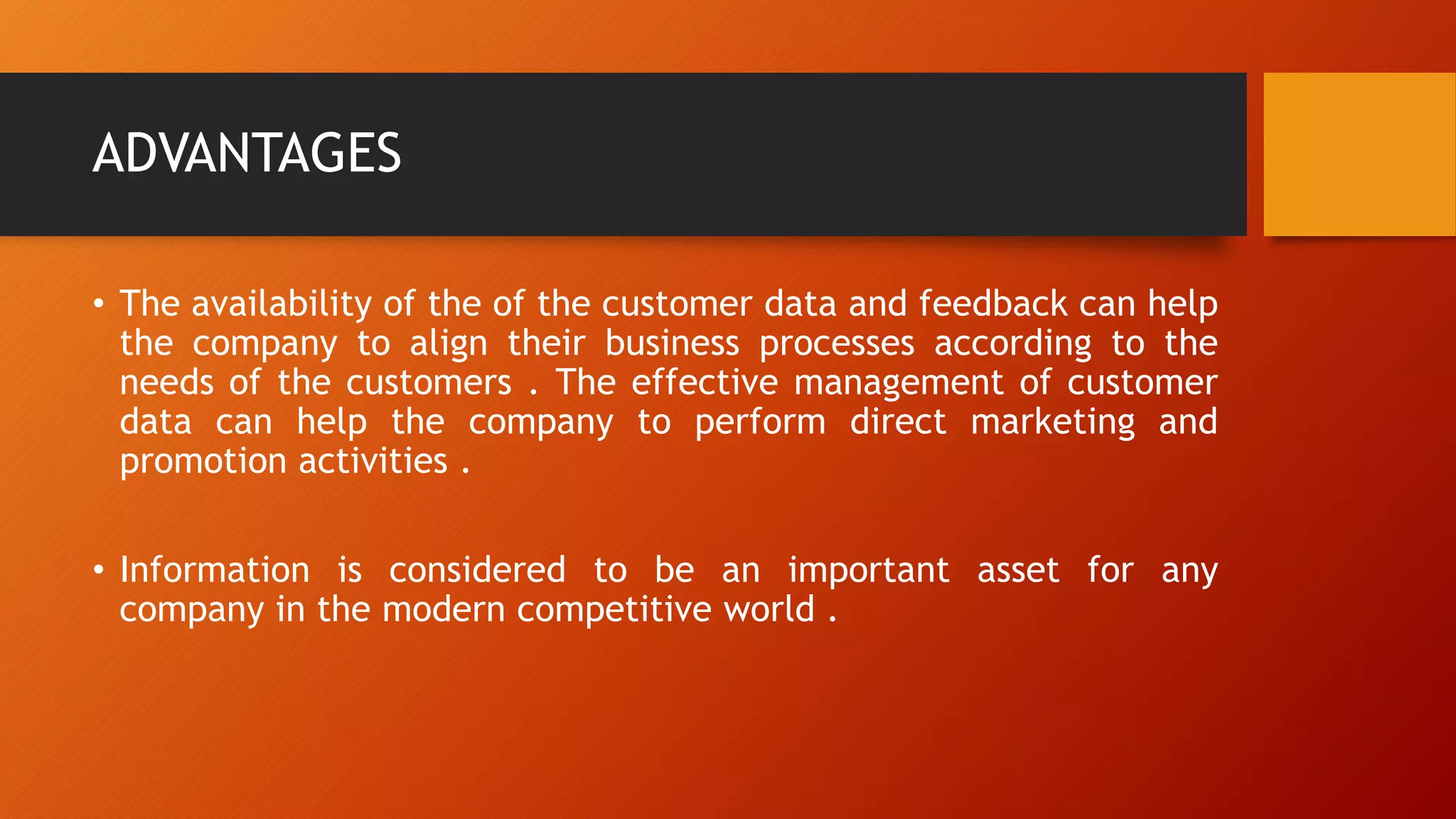 ADVANTAGES
• The availability of the of the customer data and feedback can help
the company to align their business processes according to the
needs of the customers . The effective management of customer
data can help the company to perform direct marketing and
promotion activities .
• Information is considered to be an important asset for any
company in the modern competitive world .
 