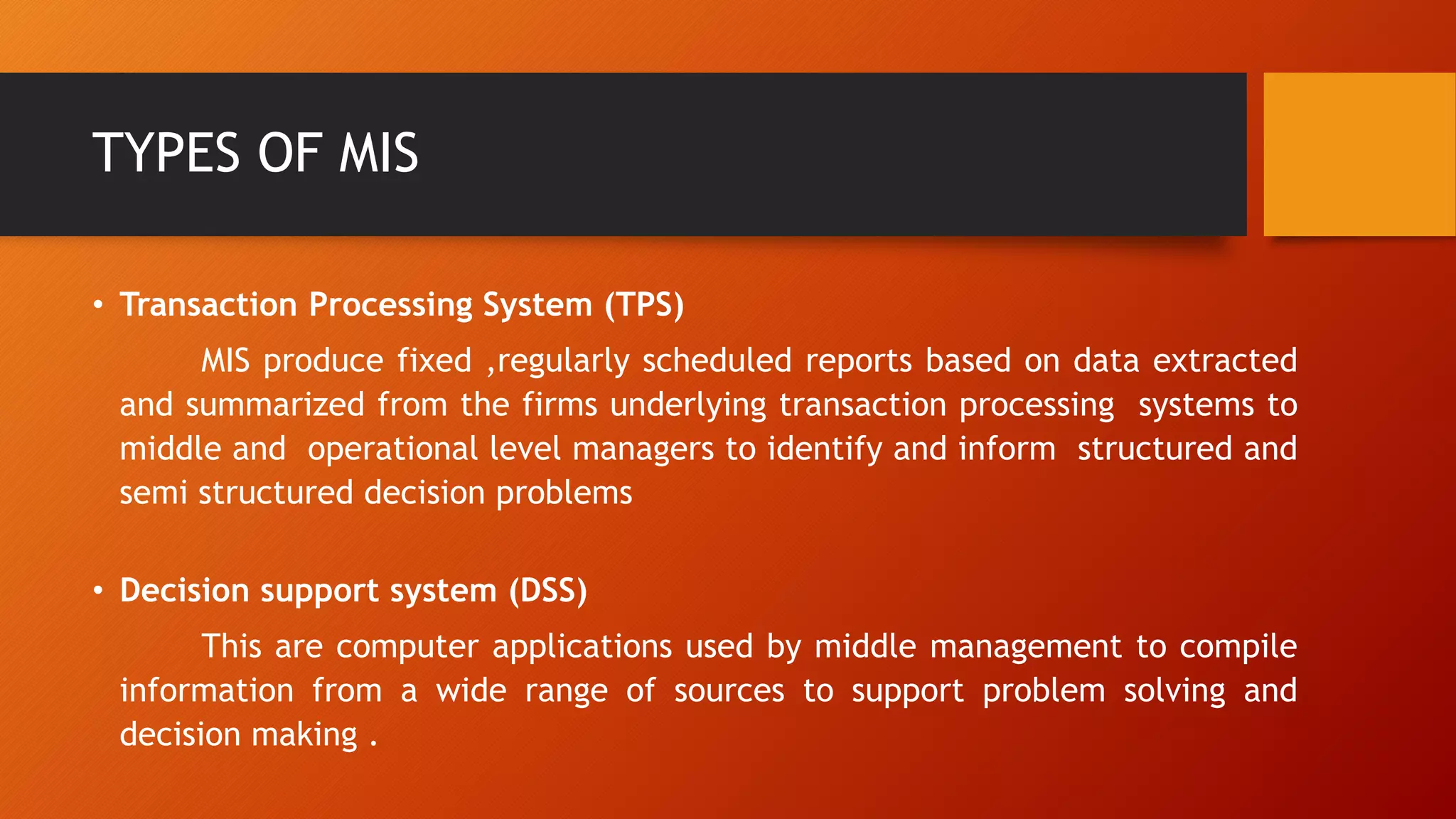 TYPES OF MIS
• Transaction Processing System (TPS)
MIS produce fixed ,regularly scheduled reports based on data extracted
and summarized from the firms underlying transaction processing systems to
middle and operational level managers to identify and inform structured and
semi structured decision problems
• Decision support system (DSS)
This are computer applications used by middle management to compile
information from a wide range of sources to support problem solving and
decision making .
 