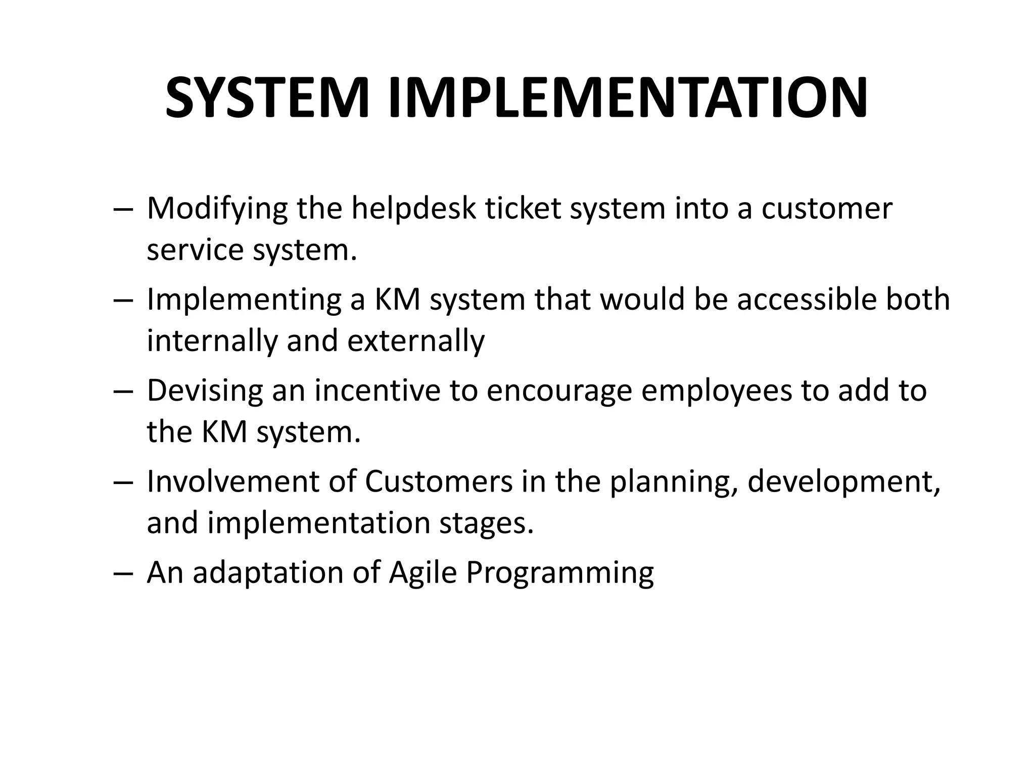 SYSTEM IMPLEMENTATION
– Modifying the helpdesk ticket system into a customer
service system.
– Implementing a KM system that would be accessible both
internally and externally
– Devising an incentive to encourage employees to add to
the KM system.
– Involvement of Customers in the planning, development,
and implementation stages.
– An adaptation of Agile Programming
 