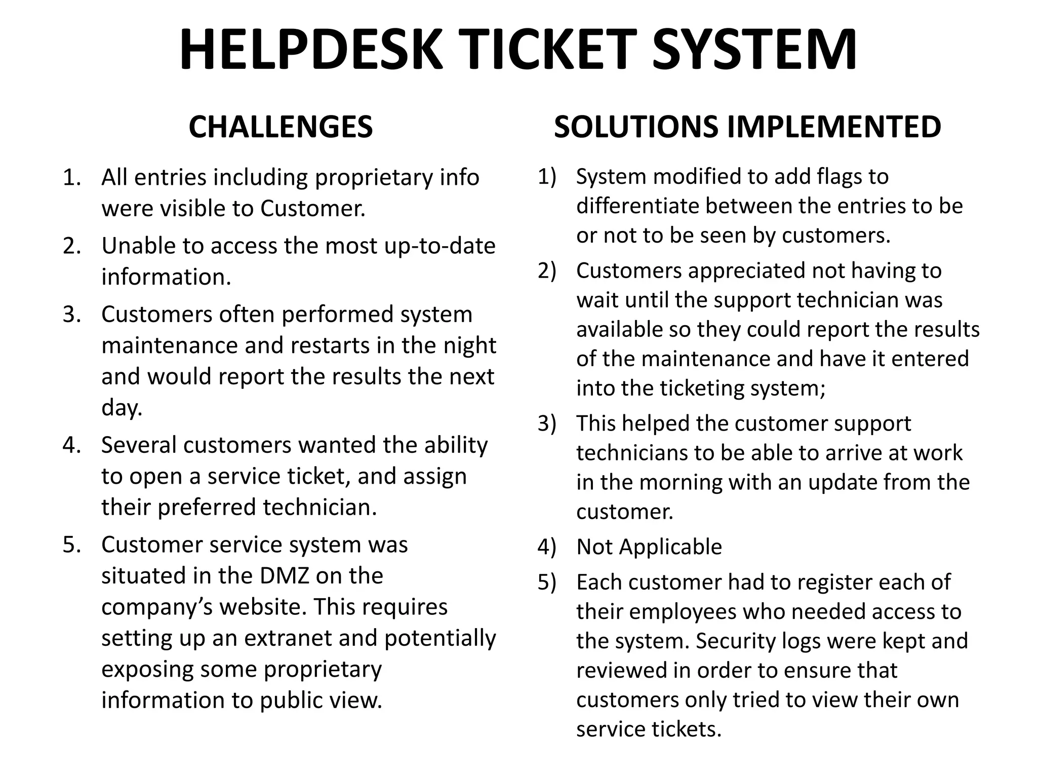 HELPDESK TICKET SYSTEM
CHALLENGES
1. All entries including proprietary info
were visible to Customer.
2. Unable to access the most up-to-date
information.
3. Customers often performed system
maintenance and restarts in the night
and would report the results the next
day.
4. Several customers wanted the ability
to open a service ticket, and assign
their preferred technician.
5. Customer service system was
situated in the DMZ on the
company’s website. This requires
setting up an extranet and potentially
exposing some proprietary
information to public view.
SOLUTIONS IMPLEMENTED
1) System modified to add flags to
differentiate between the entries to be
or not to be seen by customers.
2) Customers appreciated not having to
wait until the support technician was
available so they could report the results
of the maintenance and have it entered
into the ticketing system;
3) This helped the customer support
technicians to be able to arrive at work
in the morning with an update from the
customer.
4) Not Applicable
5) Each customer had to register each of
their employees who needed access to
the system. Security logs were kept and
reviewed in order to ensure that
customers only tried to view their own
service tickets.
 