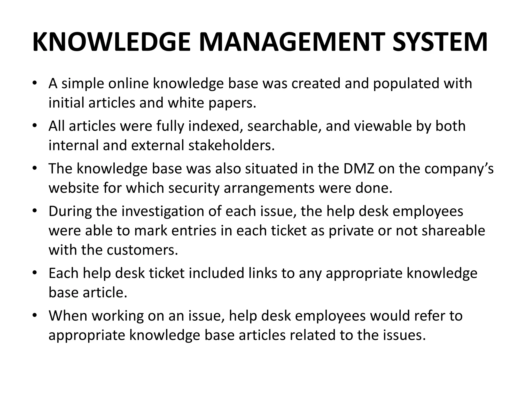 KNOWLEDGE MANAGEMENT SYSTEM
• A simple online knowledge base was created and populated with
initial articles and white papers.
• All articles were fully indexed, searchable, and viewable by both
internal and external stakeholders.
• The knowledge base was also situated in the DMZ on the company’s
website for which security arrangements were done.
• During the investigation of each issue, the help desk employees
were able to mark entries in each ticket as private or not shareable
with the customers.
• Each help desk ticket included links to any appropriate knowledge
base article.
• When working on an issue, help desk employees would refer to
appropriate knowledge base articles related to the issues.
 
