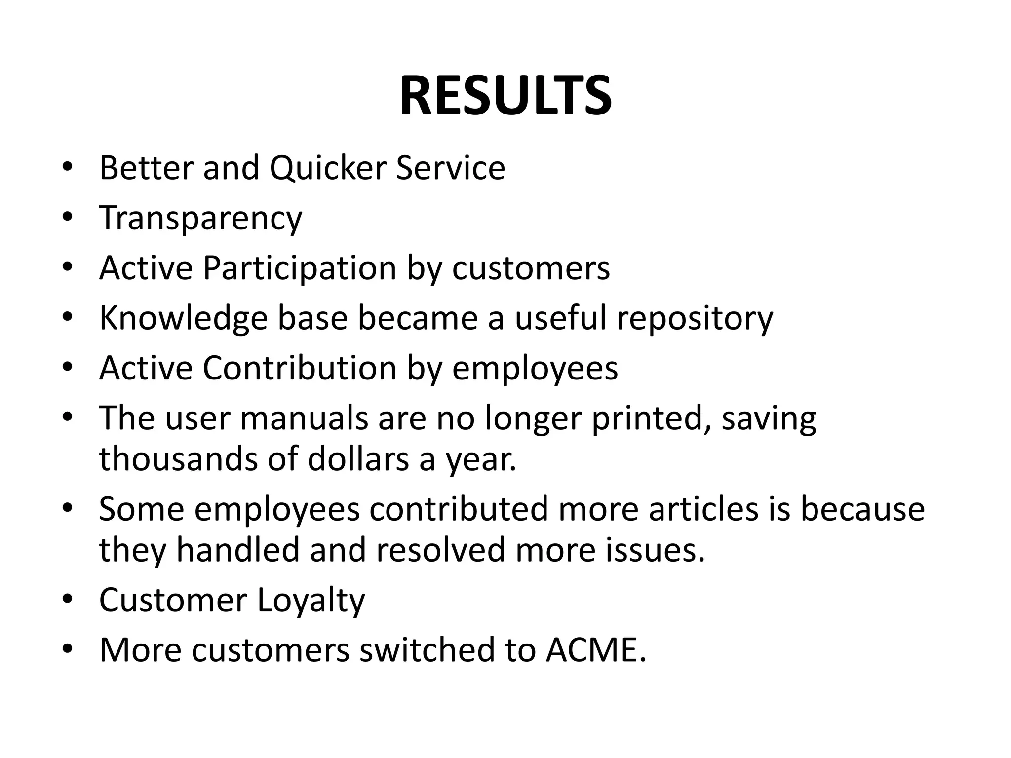 RESULTS
• Better and Quicker Service
• Transparency
• Active Participation by customers
• Knowledge base became a useful repository
• Active Contribution by employees
• The user manuals are no longer printed, saving
thousands of dollars a year.
• Some employees contributed more articles is because
they handled and resolved more issues.
• Customer Loyalty
• More customers switched to ACME.
 