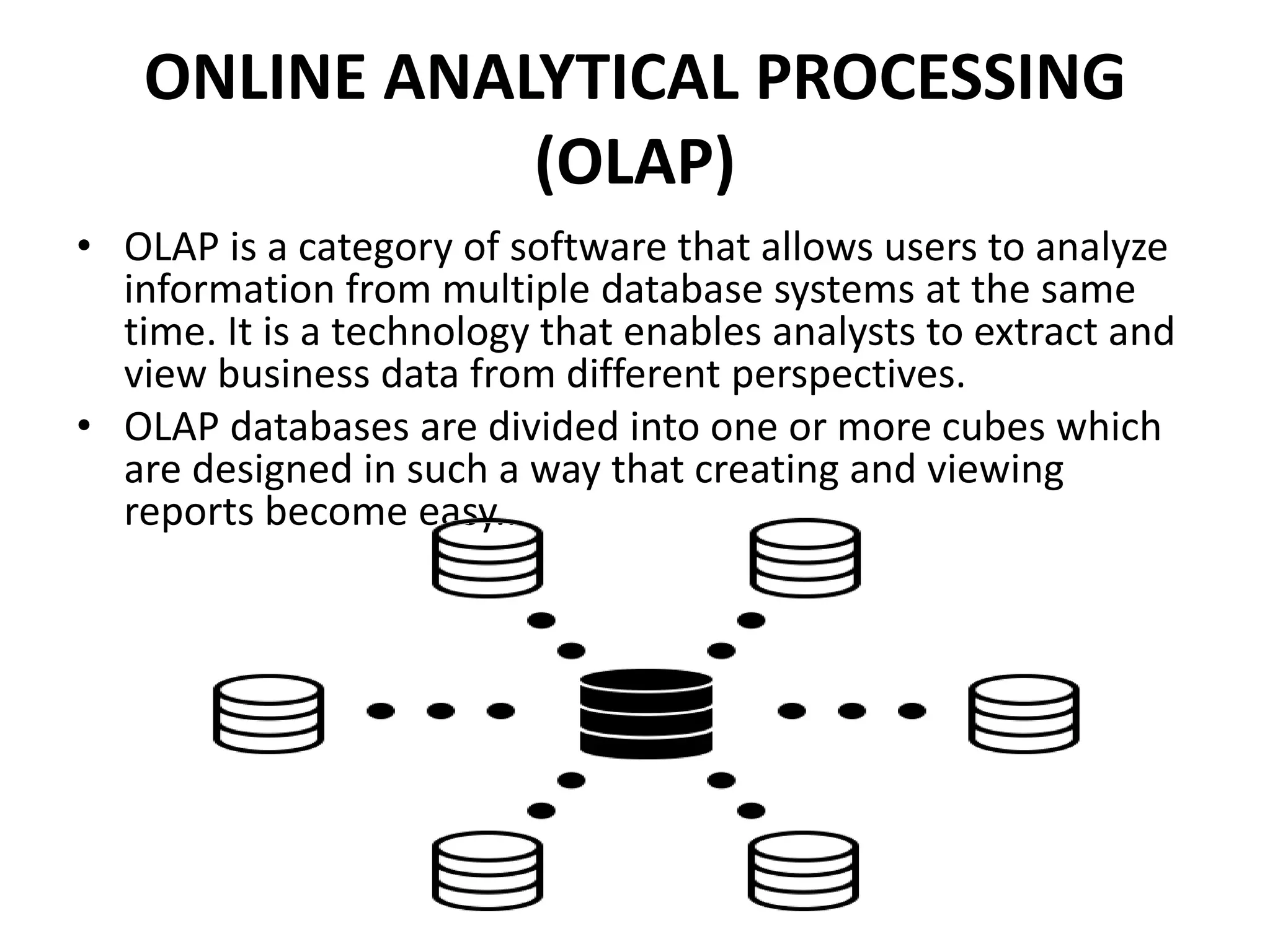 ONLINE ANALYTICAL PROCESSING
(OLAP)
• OLAP is a category of software that allows users to analyze
information from multiple database systems at the same
time. It is a technology that enables analysts to extract and
view business data from different perspectives.
• OLAP databases are divided into one or more cubes which
are designed in such a way that creating and viewing
reports become easy..
 