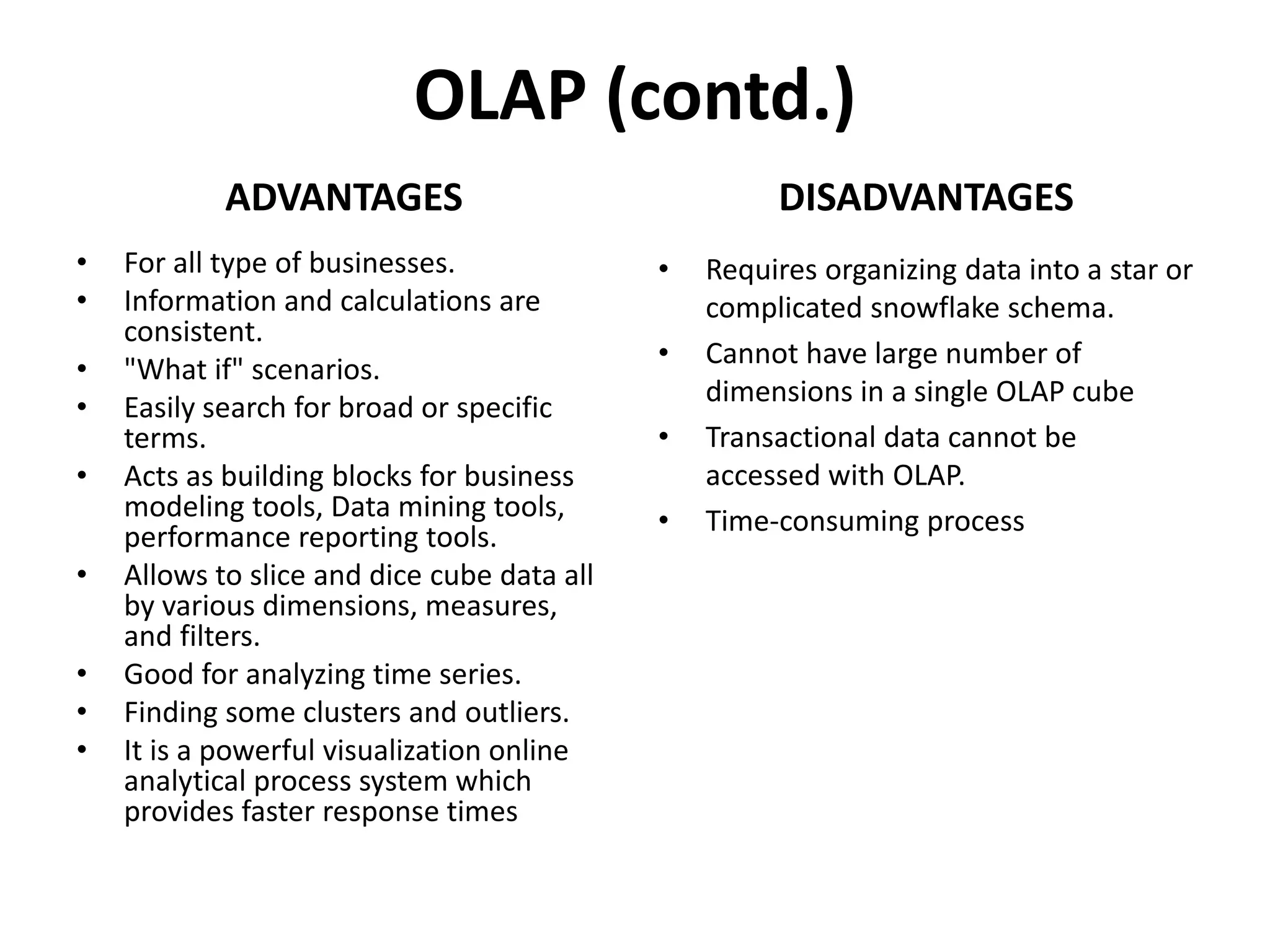 OLAP (contd.)
ADVANTAGES
• For all type of businesses.
• Information and calculations are
consistent.
• "What if" scenarios.
• Easily search for broad or specific
terms.
• Acts as building blocks for business
modeling tools, Data mining tools,
performance reporting tools.
• Allows to slice and dice cube data all
by various dimensions, measures,
and filters.
• Good for analyzing time series.
• Finding some clusters and outliers.
• It is a powerful visualization online
analytical process system which
provides faster response times
DISADVANTAGES
• Requires organizing data into a star or
complicated snowflake schema.
• Cannot have large number of
dimensions in a single OLAP cube
• Transactional data cannot be
accessed with OLAP.
• Time-consuming process
 