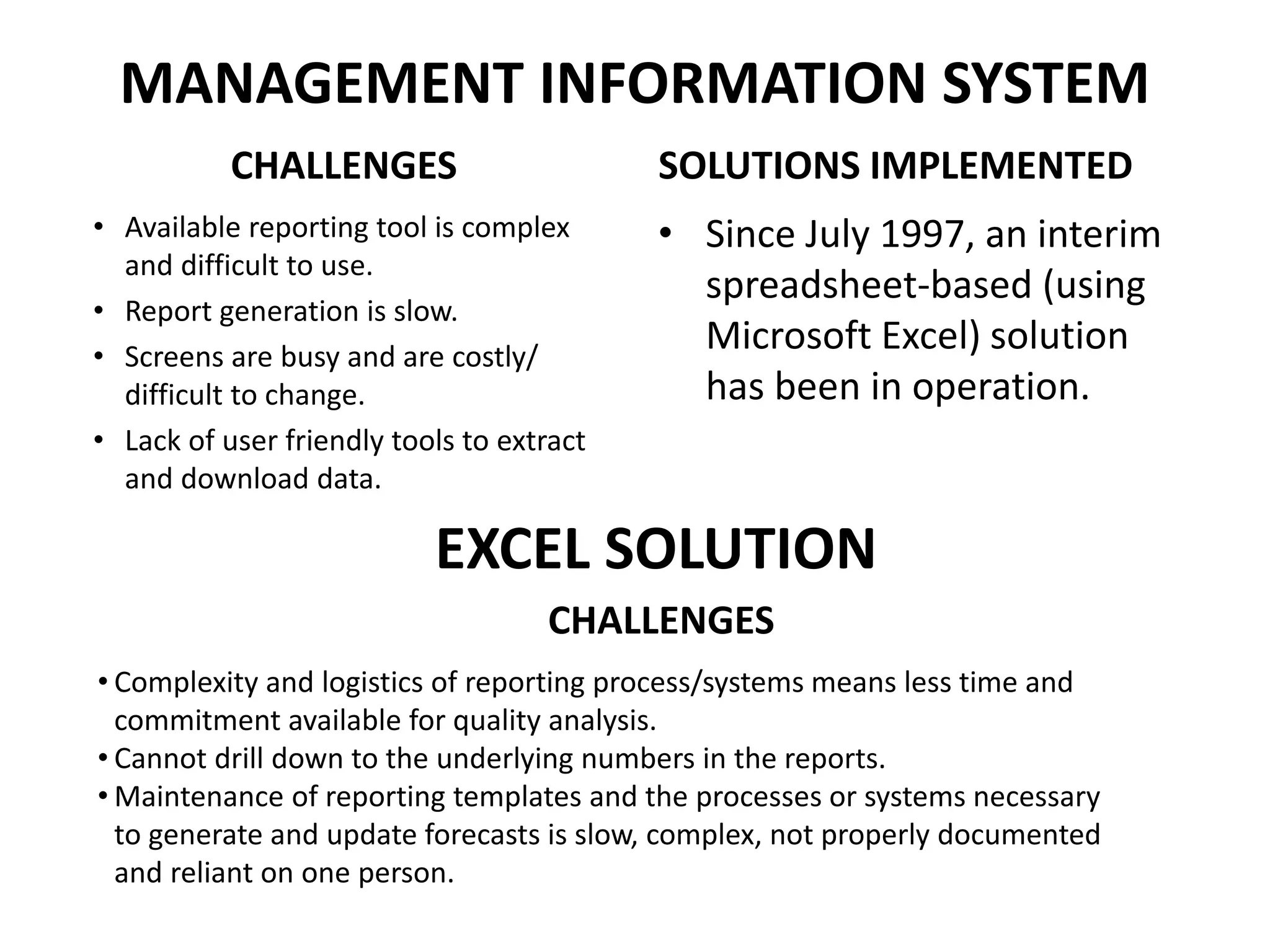 MANAGEMENT INFORMATION SYSTEM
CHALLENGES
• Available reporting tool is complex
and difficult to use.
• Report generation is slow.
• Screens are busy and are costly/
difficult to change.
• Lack of user friendly tools to extract
and download data.
SOLUTIONS IMPLEMENTED
• Since July 1997, an interim
spreadsheet-based (using
Microsoft Excel) solution
has been in operation.
EXCEL SOLUTION
CHALLENGES
• Complexity and logistics of reporting process/systems means less time and
commitment available for quality analysis.
• Cannot drill down to the underlying numbers in the reports.
• Maintenance of reporting templates and the processes or systems necessary
to generate and update forecasts is slow, complex, not properly documented
and reliant on one person.
 