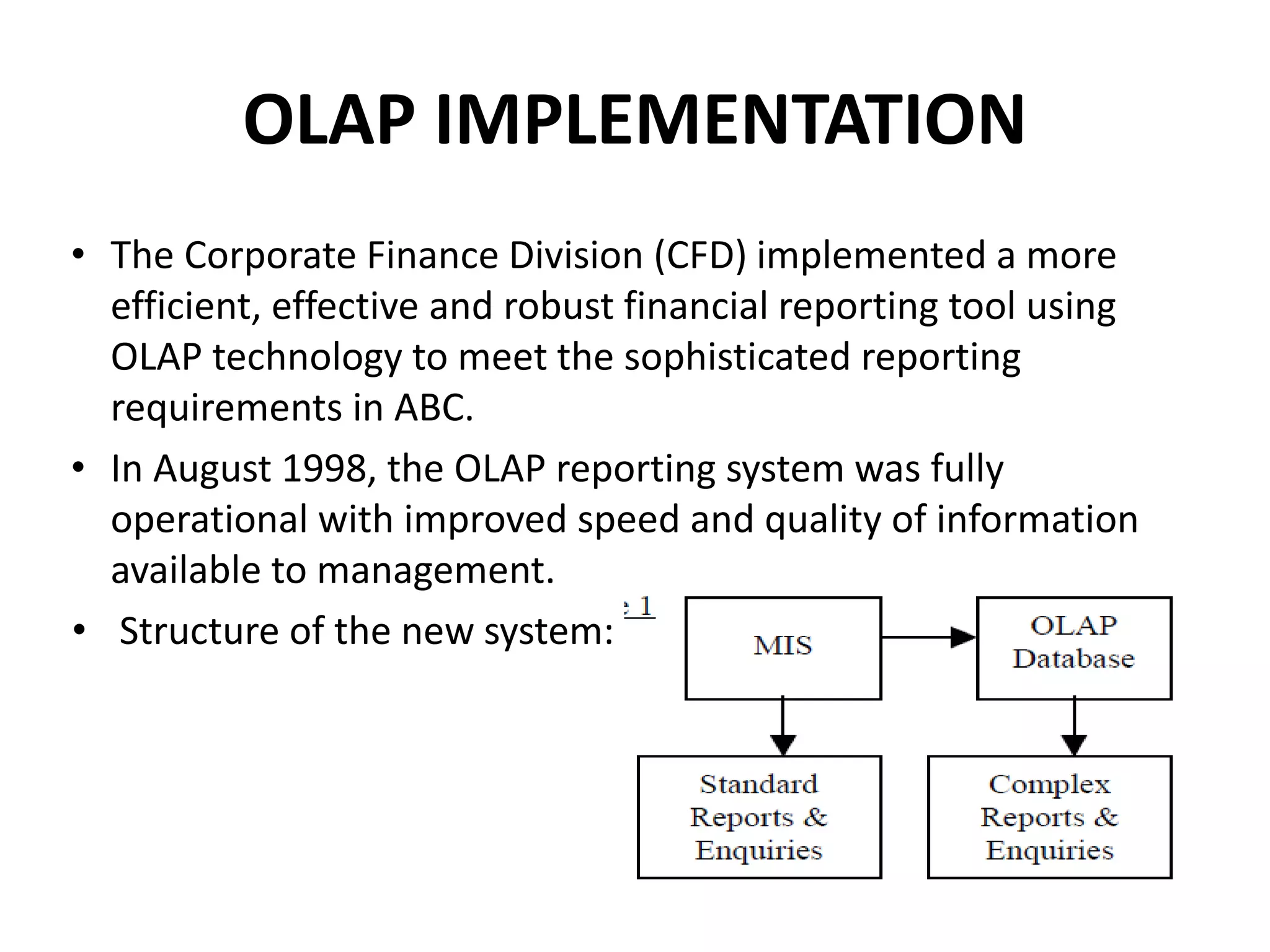 OLAP IMPLEMENTATION
• The Corporate Finance Division (CFD) implemented a more
efficient, effective and robust financial reporting tool using
OLAP technology to meet the sophisticated reporting
requirements in ABC.
• In August 1998, the OLAP reporting system was fully
operational with improved speed and quality of information
available to management.
• Structure of the new system:
 