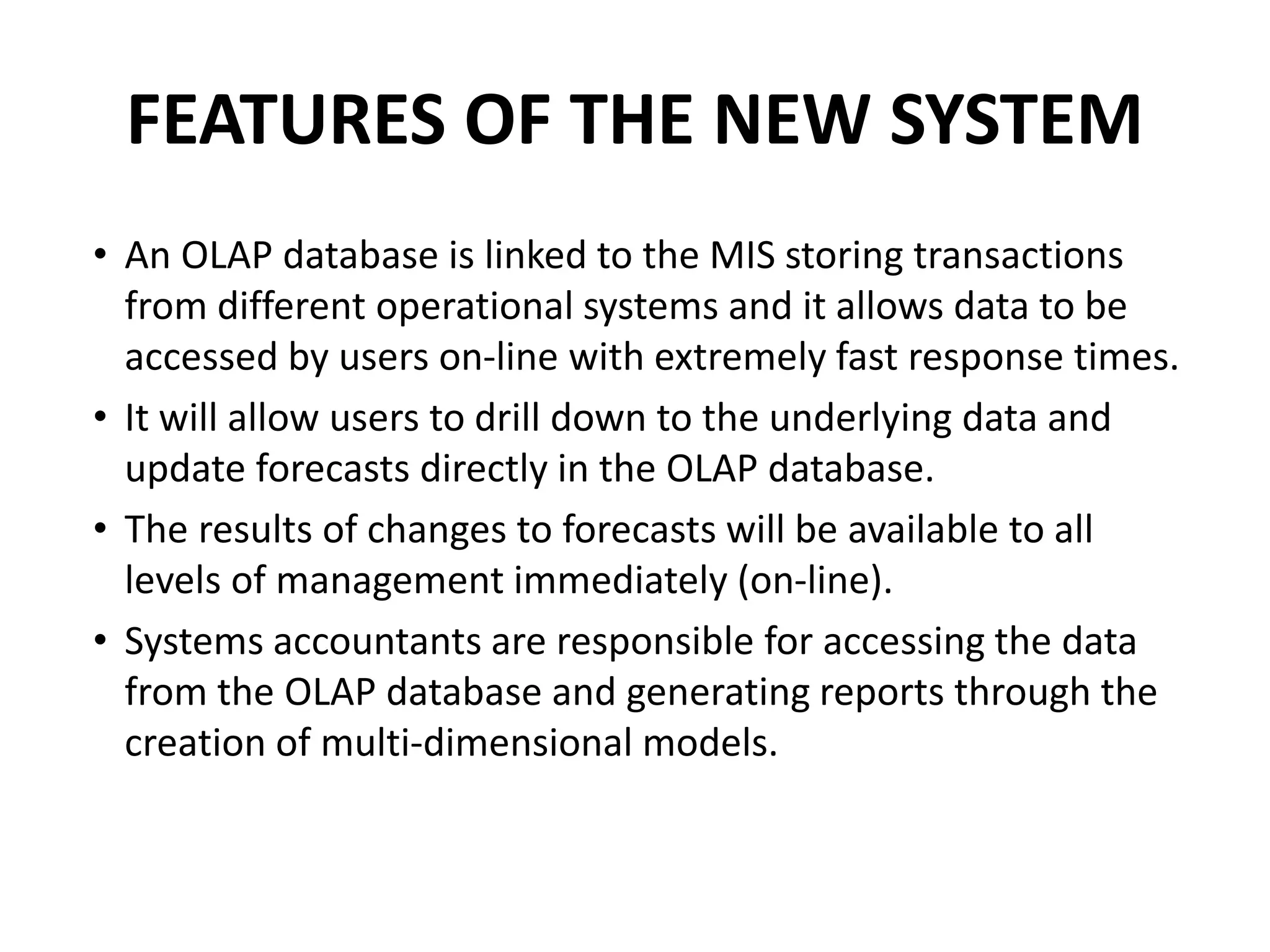 FEATURES OF THE NEW SYSTEM
• An OLAP database is linked to the MIS storing transactions
from different operational systems and it allows data to be
accessed by users on-line with extremely fast response times.
• It will allow users to drill down to the underlying data and
update forecasts directly in the OLAP database.
• The results of changes to forecasts will be available to all
levels of management immediately (on-line).
• Systems accountants are responsible for accessing the data
from the OLAP database and generating reports through the
creation of multi-dimensional models.
 