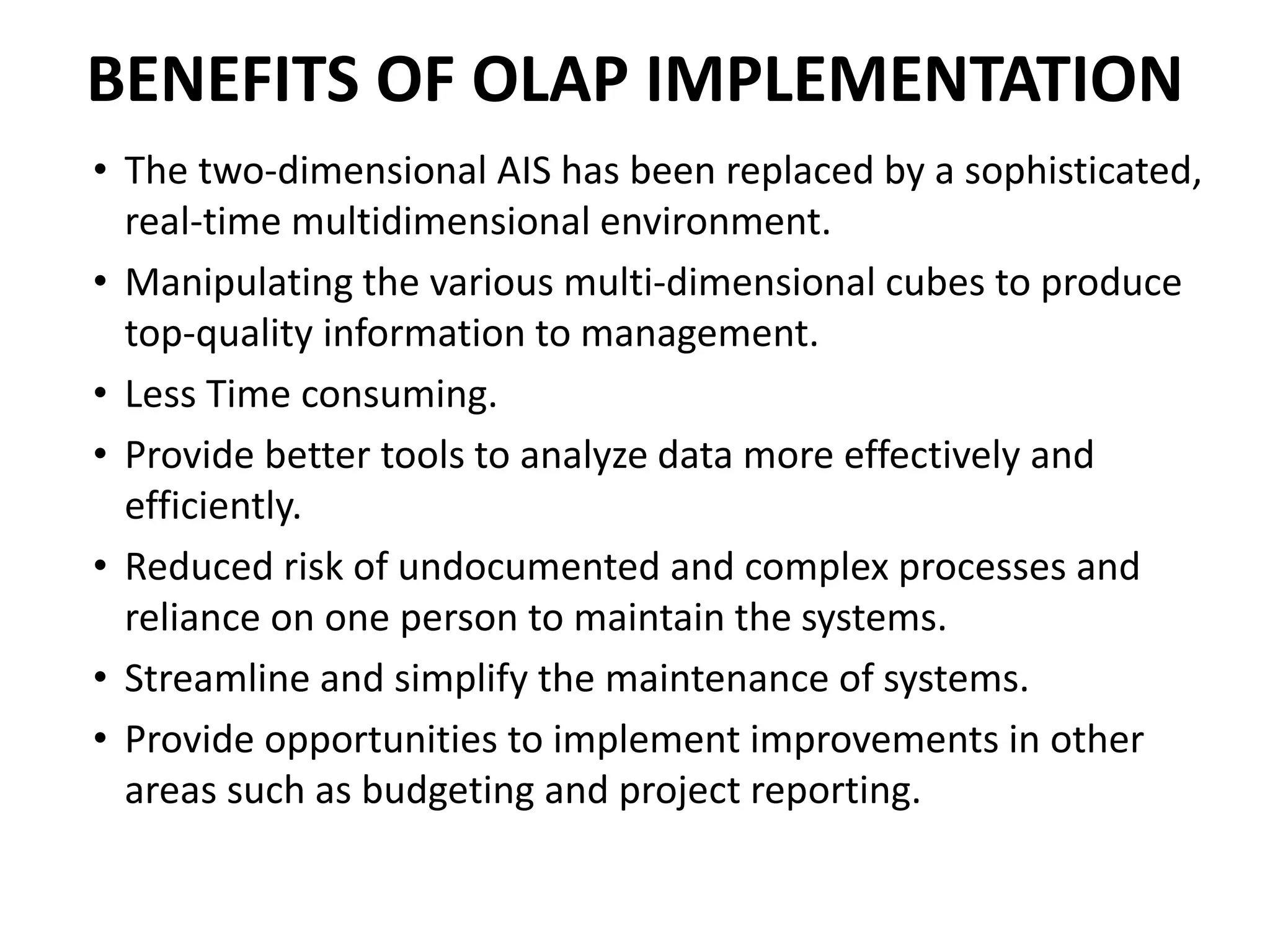 BENEFITS OF OLAP IMPLEMENTATION
• The two-dimensional AIS has been replaced by a sophisticated,
real-time multidimensional environment.
• Manipulating the various multi-dimensional cubes to produce
top-quality information to management.
• Less Time consuming.
• Provide better tools to analyze data more effectively and
efficiently.
• Reduced risk of undocumented and complex processes and
reliance on one person to maintain the systems.
• Streamline and simplify the maintenance of systems.
• Provide opportunities to implement improvements in other
areas such as budgeting and project reporting.
 