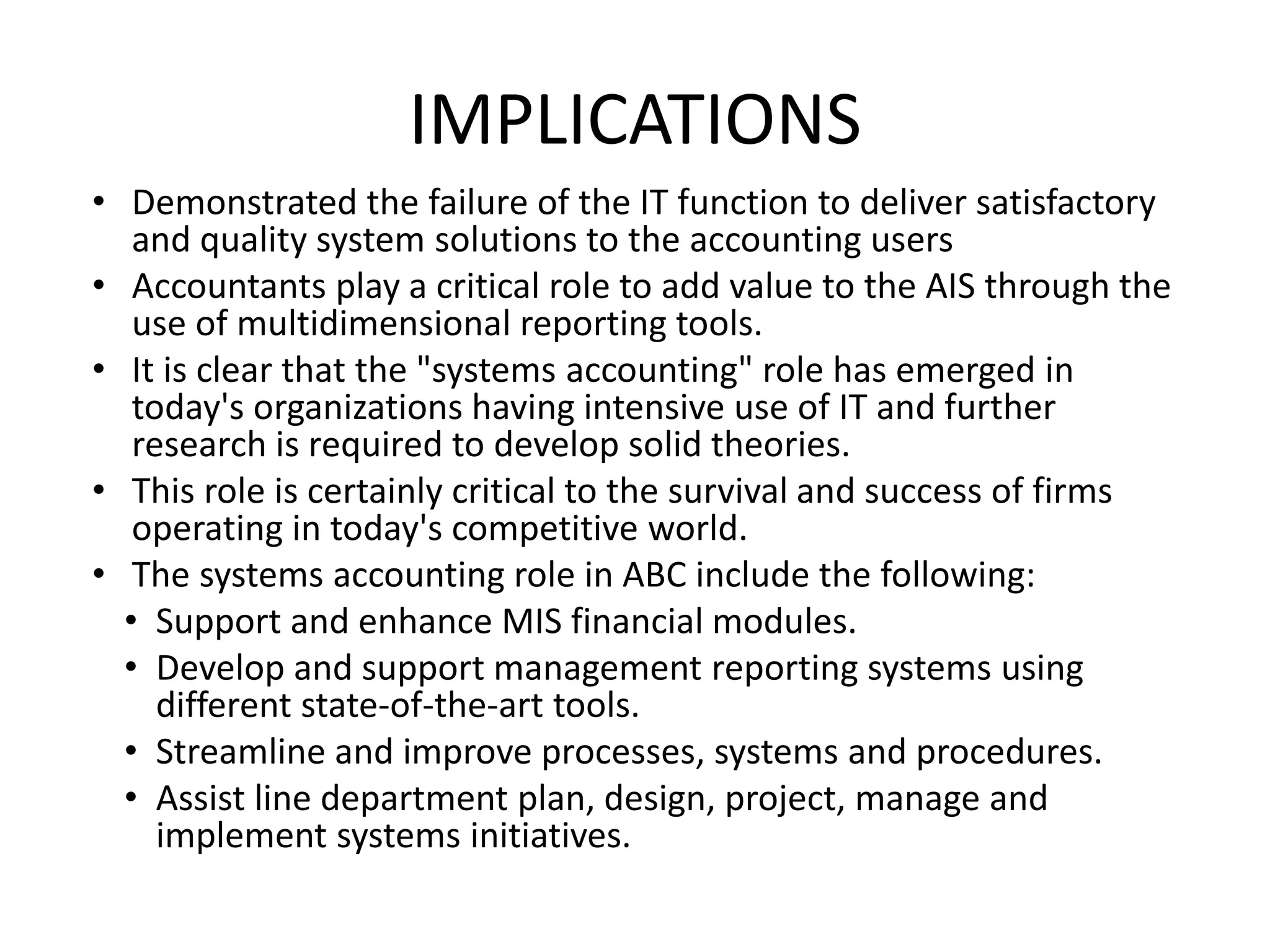 IMPLICATIONS
• Demonstrated the failure of the IT function to deliver satisfactory
and quality system solutions to the accounting users
• Accountants play a critical role to add value to the AIS through the
use of multidimensional reporting tools.
• It is clear that the "systems accounting" role has emerged in
today's organizations having intensive use of IT and further
research is required to develop solid theories.
• This role is certainly critical to the survival and success of firms
operating in today's competitive world.
• The systems accounting role in ABC include the following:
• Support and enhance MIS financial modules.
• Develop and support management reporting systems using
different state-of-the-art tools.
• Streamline and improve processes, systems and procedures.
• Assist line department plan, design, project, manage and
implement systems initiatives.
 