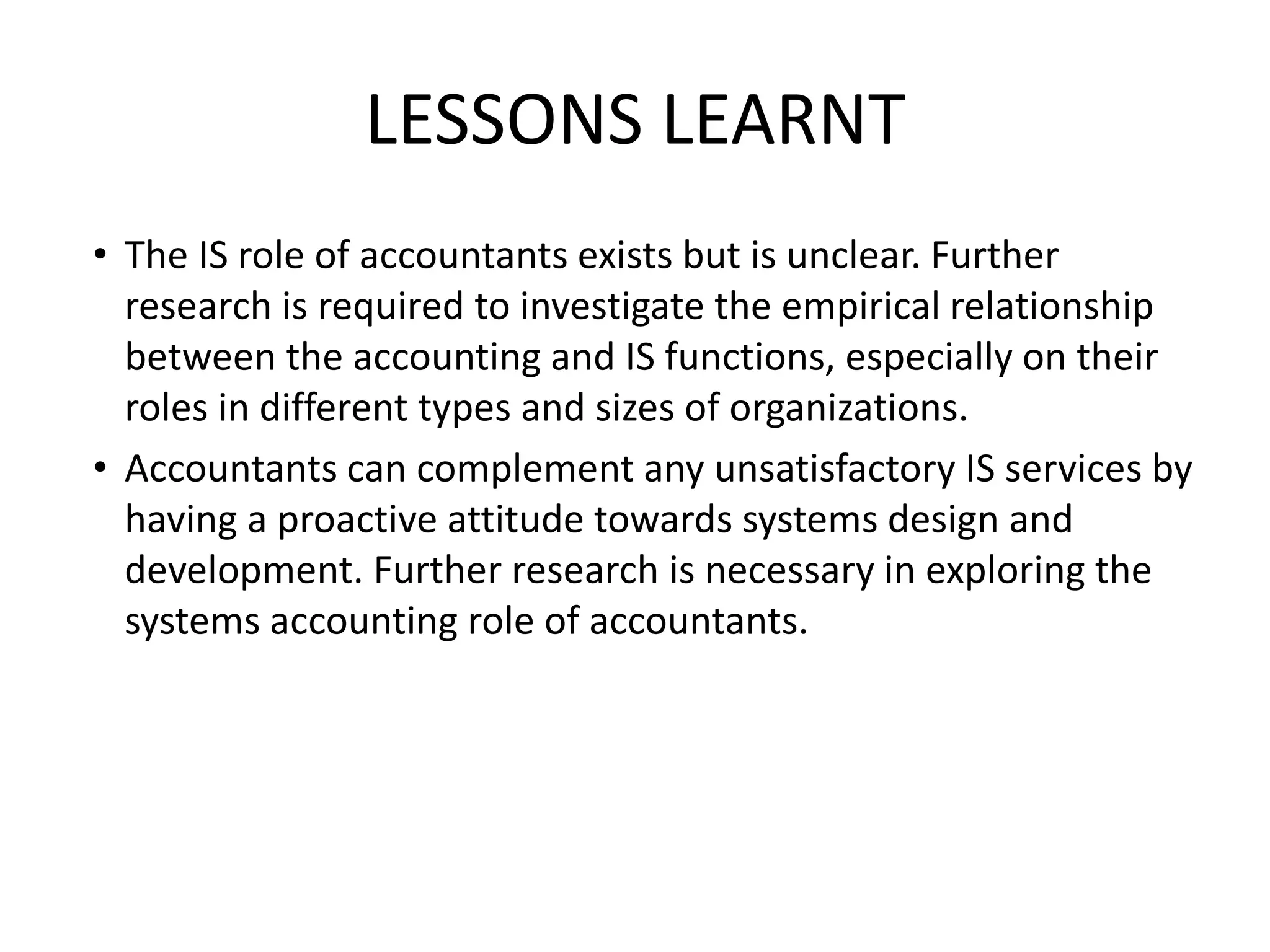 LESSONS LEARNT
• The IS role of accountants exists but is unclear. Further
research is required to investigate the empirical relationship
between the accounting and IS functions, especially on their
roles in different types and sizes of organizations.
• Accountants can complement any unsatisfactory IS services by
having a proactive attitude towards systems design and
development. Further research is necessary in exploring the
systems accounting role of accountants.
 