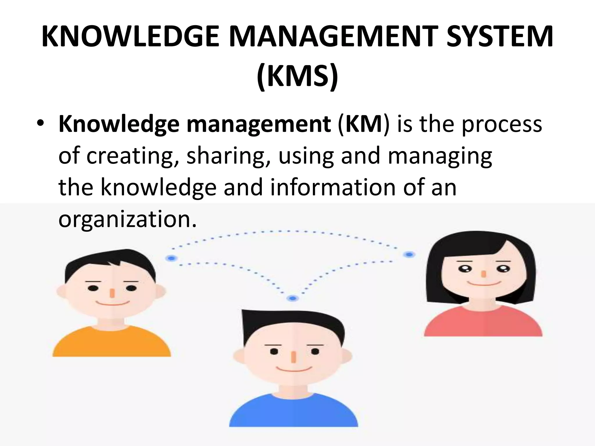 KNOWLEDGE MANAGEMENT SYSTEM
(KMS)
• Knowledge management (KM) is the process
of creating, sharing, using and managing
the knowledge and information of an
organization.
 