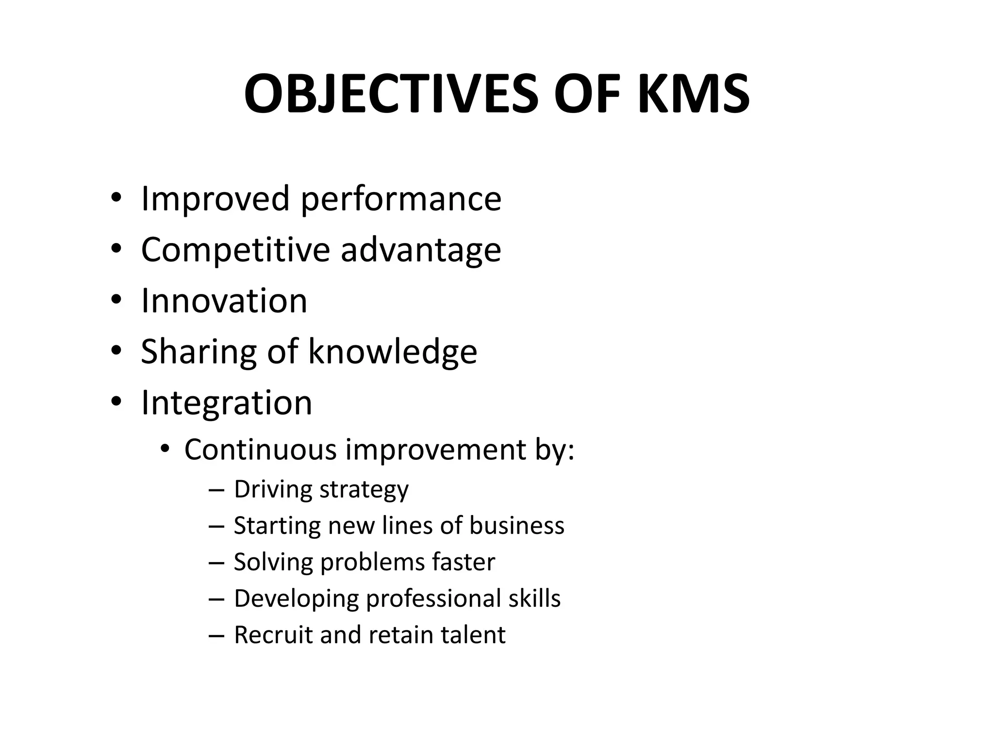 OBJECTIVES OF KMS
• Improved performance
• Competitive advantage
• Innovation
• Sharing of knowledge
• Integration
• Continuous improvement by:
– Driving strategy
– Starting new lines of business
– Solving problems faster
– Developing professional skills
– Recruit and retain talent
 