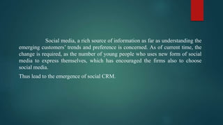 Social media, a rich source of information as far as understanding the
emerging customers’ trends and preference is concerned. As of current time, the
change is required, as the number of young people who uses new form of social
media to express themselves, which has encouraged the firms also to choose
social media.
Thus lead to the emergence of social CRM.
 