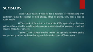 SUMMARY:
Social CRM makes it possible for a business to communicate with
customers using the channel of their choice, either by phone, text, chat ,e-mail or
social media.
Off the back of these interactions social CRM system helps business
gather richer actionable insight about customer sentiment on their company, brand and
specific products or services.
The best CRM systems are able to take this dynamic customer profile
and put it to good use by disseminating that information cross different teams.
 