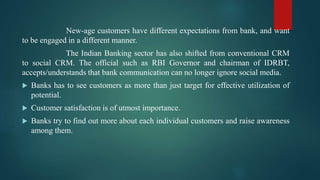 New-age customers have different expectations from bank, and want
to be engaged in a different manner.
The Indian Banking sector has also shifted from conventional CRM
to social CRM. The official such as RBI Governor and chairman of IDRBT,
accepts/understands that bank communication can no longer ignore social media.
 Banks has to see customers as more than just target for effective utilization of
potential.
 Customer satisfaction is of utmost importance.
 Banks try to find out more about each individual customers and raise awareness
among them.
 