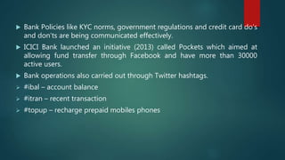  Bank Policies like KYC norms, government regulations and credit card do’s
and don’ts are being communicated effectively.
 ICICI Bank launched an initiative (2013) called Pockets which aimed at
allowing fund transfer through Facebook and have more than 30000
active users.
 Bank operations also carried out through Twitter hashtags.
 #ibal – account balance
 #itran – recent transaction
 #topup – recharge prepaid mobiles phones
 