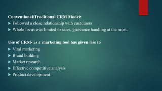Conventional/Traditional CRM Model:
 Followed a close relationship with customers
 Whole focus was limited to sales, grievance handling at the most.
Use of CRM- as a marketing tool has given rise to
 Viral marketing
 Brand building
 Market research
 Effective competitive analysis
 Product development
 