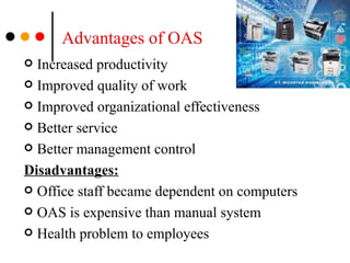Advantages of OAS Increased productivity  Improved quality of work Improved organizational effectiveness Better service Better management control Disadvantages: Office staff became dependent on computers OAS is expensive than manual system Health problem to employees  