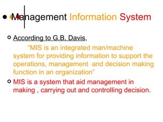 Managemen t  Information  System According to G.B. Davis ,  “ MIS is an integrated man/machine system for providing information to support the operations, management  and decision making function in an organization” MIS is a system that aid management in making , carrying out and controlling decision. 