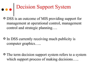 Decision Support System DSS is an outcome of MIS providing support for management at operational control, management control and strategic planning…. In DSS currently receiving much publicity is computer graphics….. The term decision support system refers to a system which support process of making decisions….. 
