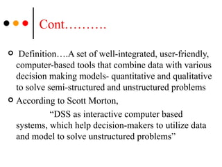 Cont………. Definition….A set of well-integrated, user-friendly, computer-based tools that combine data with various decision making models- quantitative and qualitative to solve semi-structured and unstructured problems According to Scott Morton,  “ DSS as interactive computer based systems, which help decision-makers to utilize data and model to solve unstructured problems” 