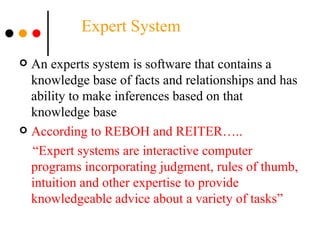   Expert System An experts system is software that contains a knowledge base of facts and relationships and has ability to make inferences based on that knowledge base According to REBOH and REITER….. “ Expert systems are interactive computer programs incorporating judgment, rules of thumb, intuition and other expertise to provide knowledgeable advice about a variety of tasks”  