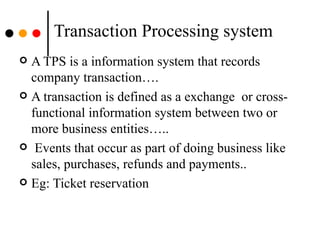 Transaction Processing system A TPS is a information system that records company transaction…. A transaction is defined as a exchange  or cross-functional information system between two or more business entities….. Events that occur as part of doing business like sales, purchases, refunds and payments.. Eg: Ticket reservation  