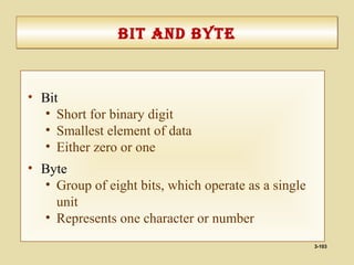 3-103
bIt and bytebIt and byte
• Bit
• Short for binary digit
• Smallest element of data
• Either zero or one
• Byte
• Group of eight bits, which operate as a single
unit
• Represents one character or number
 