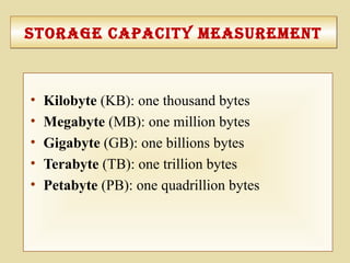 3-106
Storage capacIty MeaSureMentStorage capacIty MeaSureMent
• Kilobyte (KB): one thousand bytes
• Megabyte (MB): one million bytes
• Gigabyte (GB): one billions bytes
• Terabyte (TB): one trillion bytes
• Petabyte (PB): one quadrillion bytes
 