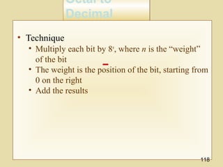 Octal to
Decimal
Octal to
Decimal
• Technique
• Multiply each bit by 8n
, where n is the “weight”
of the bit
• The weight is the position of the bit, starting from
0 on the right
• Add the results
118
 