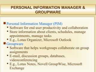 PERSONAL INFORMATION MANAGER &
GROUPWARE
PERSONAL INFORMATION MANAGER &
GROUPWARE
Personal Information Manager (PIM)
 Software for end user productivity and collaboration
 Store information about clients, schedules, manage
appointments, manage tasks
 E.g., Lotus Organizer, Microsoft Outlook
Groupware
 Software that helps workgroups collaborate on group
assignments
 E-mail, discussion groups, databases,
videoconferencing
 E.g., Lotus Notes, Novell GroupWise, Microsoft
Exchange
 