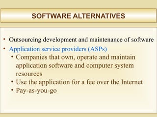 SOFTWARE ALTERNATIVESSOFTWARE ALTERNATIVES
• Outsourcing development and maintenance of software
• Application service providers (ASPs)
• Companies that own, operate and maintain
application software and computer system
resources
• Use the application for a fee over the Internet
• Pay-as-you-go
 
