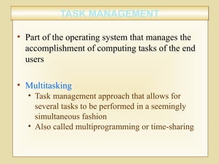 TASK MANAGEMENTTASK MANAGEMENT
• Part of the operating system that manages the
accomplishment of computing tasks of the end
users
• Multitasking
• Task management approach that allows for
several tasks to be performed in a seemingly
simultaneous fashion
• Also called multiprogramming or time-sharing
 