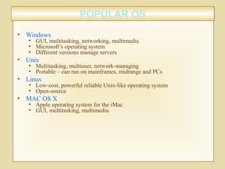 POPULAR OSPOPULAR OS
• Windows
• GUI, multitasking, networking, multimedia
• Microsoft’s operating system
• Different versions manage servers
• Unix
• Multitasking, multiuser, network-managing
• Portable – can run on mainframes, midrange and PCs
• Linux
• Low-cost, powerful reliable Unix-like operating system
• Open-source
• MAC OS X
• Apple operating system for the iMac
• GUI, multitasking, multimedia
 