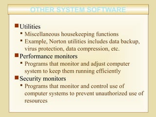 OTHER SYSTEM SOFTWAREOTHER SYSTEM SOFTWARE
Utilities
 Miscellaneous housekeeping functions
 Example, Norton utilities includes data backup,
virus protection, data compression, etc.
Performance monitors
 Programs that monitor and adjust computer
system to keep them running efficiently
Security monitors
 Programs that monitor and control use of
computer systems to prevent unauthorized use of
resources
 