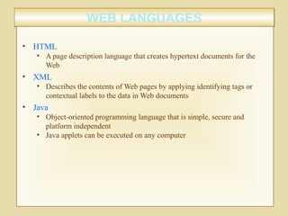WEB LANGUAGESWEB LANGUAGES
• HTML
• A page description language that creates hypertext documents for the
Web
• XML
• Describes the contents of Web pages by applying identifying tags or
contextual labels to the data in Web documents
• Java
• Object-oriented programming language that is simple, secure and
platform independent
• Java applets can be executed on any computer
 
