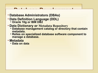Database DevelopmentDatabase Development
• Database Administrators (DBAs)
• Data Definition Language (DDL)
• Oracle 10g or IBM DB2
• Data Dictionary or Metadata Repository
• Database management catalog or directory that contain
metadata.
• Relies on specialized database software component to
manage a database.
• Metadata
• Data on data
 