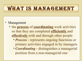 What IS ManageMentWhat IS ManageMent
• Management
• the process of coordinating work activities
so that they are completed efficiently and
effectively with and through other people
• Process - represents ongoing functions or
primary activities engaged in by managers
• Coordinating - distinguishes a managerial
position from a non-managerial one
 