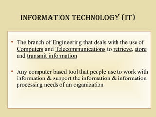 • The branch of Engineering that deals with the use of
Computers and Telecommunications to retrieve, store
and transmit information
• Any computer based tool that people use to work with
information & support the information & information
processing needs of an organization
InforMatIon technology (It)
 