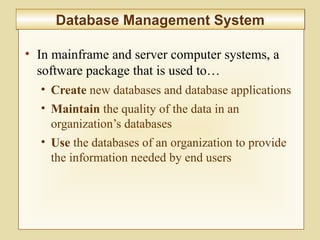 5-204
Database Management SystemDatabase Management System
• In mainframe and server computer systems, a
software package that is used to…
• Create new databases and database applications
• Maintain the quality of the data in an
organization’s databases
• Use the databases of an organization to provide
the information needed by end users
 