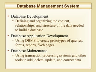 5-207
Database Management SystemDatabase Management System
• Database Development
• Defining and organizing the content,
relationships, and structure of the data needed
to build a database
• Database Application Development
• Using DBMS to create prototypes of queries,
forms, reports, Web pages
• Database Maintenance
• Using transaction processing systems and other
tools to add, delete, update, and correct data
 